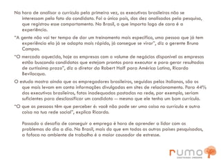 Na hora de analisar o currículo pela primeira vez, os executivos brasileiros não se interessam pela foto do candidato. Foi o único país, dos dez analisados pela pesquisa, que registrou esse comportamento. No Brasil, o que importa logo de cara é a experiência. “ A gente não vai ter tempo de dar um treinamento mais especifico, uma pessoa que já tem experiência ela já se adapta mais rápido, já consegue se virar”, diz o gerente Bruno Campos. “ O mercado aquecido, hoje as empresas com o volume de negócios disponível as empresas estão buscando candidatos que estejam prontos para executar e para gerar resultados de curtíssimo prazo”, diz o diretor da Robert Half para América Latina, Ricardo Bevilacqua. O estudo mostra ainda que os empregadores brasileiros, seguidos pelos italianos, são os que mais levam em conta informações divulgadas em sites de relacionamento. Para 44% dos executivos brasileiros, fotos inadequadas postadas na rede, por exemplo, seriam suficientes para desclassificar um candidato -- mesmo que ele tenha um bom currículo. “ O que as pessoas têm que perceber é: você não pode ser uma coisa no currículo e outra coisa na tua rede social”, explica Ricardo. Passado o desafio de conseguir o emprego é hora de aprender a lidar com os problemas do dia a dia. No Brasil, mais do que em todos os outros países pesquisados, a fofoca no ambiente de trabalho é o maior causador de estresse.   