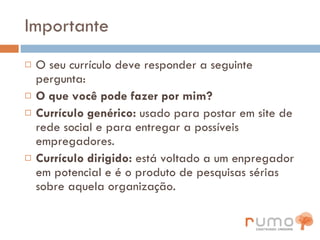 Importante O seu currículo deve responder a seguinte pergunta: O que você pode fazer por mim? Currículo genérico:  usado para postar em site de rede social e para entregar a possíveis empregadores. Currículo dirigido:  está voltado a um enpregador em potencial e é o produto de pesquisas sérias sobre aquela organização. 
