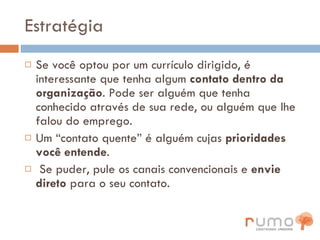 Estratégia Se você optou por um currículo dirigido, é interessante que tenha algum  contato dentro da organização . Pode ser alguém que tenha conhecido através de sua rede, ou alguém que lhe falou do emprego.  Um “contato quente” é alguém cujas  prioridades você entende . Se puder, pule os canais convencionais e  envie direto  para o seu contato. 
