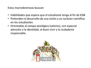 Estas macrodestrezas buscan:
• Habilidades que espera que el estudiante tenga al fin de EGB
• Pretenden el desarrollo de una visión y un carácter científico
en los estudiantes
• Orientadas al campo axiológico (valores), con especial
atención a la identidad, al buen vivir y la ciudadanía
responsable.
 