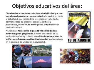 Objetivos educativos del área:
*Analizar las actuaciones colectivas e individuales que han
modelado el pasado de nuestro país desde sus inicios hasta
la actualidad, por medio de la investigación y el estudio
pormenorizado de procesos sociales, políticos y
económicos, con el fin de emitir juicios críticos sobre la
realidad nacional.
* Establecer nexos entre el pasado y la actualidad en
diversos lugares geográficos, a través del análisis de su
evolución histórica y cultural, con el fin de hallar puntos de
unión que refuercen una identidad mundial fundamentada
en el principio de unidad en la diversidad.
 