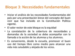 Bloque 3: Necesidades fundamentales
• Iniciar el análisis de las necesidades fundamentales del
país por una presentación breve del concepto del buen
vivir que fue incluido en la Constitución Política
vigente.
• El valor rector de este bloque es la equidad
• La constatación de la cobertura de necesidades y
demandas de la sociedad se debe acompañar con la
llamada a la acción de las alumnas y los alumnos.
• Es conveniente, desde la escuela, promover el buen
uso del tiempo libre como medio para alcanzar una
vida más saludable y alejada de los vicios.
 