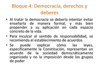 Bloque 4: Democracia, derechos y
deberes
• Al tratar la democracia se debería intentar evitar
enseñarla de manera formal, y más bien
propender a su aplicación en cada espacio
concreto de la vida.
• Para inculcar el sentido de responsabilidad, se
recomienda el establecimiento de acuerdos
• Se puede explicar cómo las leyes,
específicamente la Constitución, representan un
acuerdo de la sociedad democráticamente
organizada y no la imposición desde los grupos
de poder
 