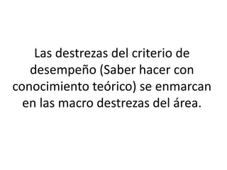 Las destrezas del criterio de
desempeño (Saber hacer con
conocimiento teórico) se enmarcan
en las macro destrezas del área.
 