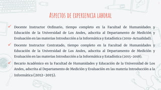 Aspectos de experiencia laboral
3
 Docente Instructor Ordinario, tiempo completo en la Facultad de Humanidades y
Educación de la Universidad de Los Andes, adscrita al Departamento de Medición y
Evaluación en las materias Introducción a la Informática y Estadística (2019-Actualidad).
 Docente Instructor Contratado, tiempo completo en la Facultad de Humanidades y
Educación de la Universidad de Los Andes, adscrita al Departamento de Medición y
Evaluación en las materias Introducción a la Informática y Estadística (2015-2018).
 Becario Académico en la Facultad de Humanidades y Educación de la Universidad de Los
Andes, adscrita al Departamento de Medición y Evaluación en las materia Introducción a la
Informática (2012-2015).
 