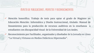 Aspecto de publicaciones, proyectos y reconocimientos
4
 Mención honorífica. Trabajo de tesis para optar al grado de Magister en
Educación Mención: Informática y Diseño Instruccional, titulado: Manual de
lineamientos para la producción de recursos auditivos en la enseñanza a
estudiantes con discapacidad visual de la Universidad de Los Andes.
 Reconocimiento por Facilitador, organizador y diseñador de la Jornada en Línea
“Lo Virtual y Virtuoso en Medios Didácticos Hipermedia”.
 