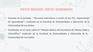Aspecto de publicaciones, proyectos y reconocimientos
5
 Ponente en la jornada : “Recursos educativos a través de las TIC, experiencias
de aprendizaje”, realizado en la Facultad de Humanidades y Educación de la
Universidad de Los Andes.
 Facilitador en el curso sobre el “Manejo Básico del Escritorio de Ubuntu Mate y
LibreOffice” realizado en la Facultad de Humanidades y Educación de la :
Universidad de Los Andes.
 