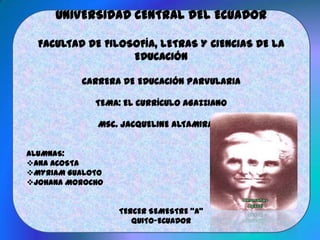 UNIVERSIDAD CENTRAL DEL ECUADOR
FACULTAD DE FILOSOFÍA, LETRAS Y CIENCIAS DE LA
EDUCACIÓN
CARRERA DE EDUCACIÓN PARVULARIA
TEMA: EL CURRÍCULO AGAZZIANO
Msc. JACQUELINE ALTAMIRANO
ALUMNAS:
ANA ACOSTA
MYRIAM GUALOTO
JOHANA MOROCHO
TERCER SEMESTRE “A”
QUITO-ECUADOR
 