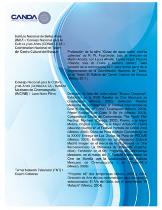   4	
  
Instituto Nacional de Bellas Artes
(INBA) / Consejo Nacional para la
Cultura y las Artes (CONACULTA) /
Coordinación Nacional de Teatro
del Centro Cultural del Bosque Producción de la obra “Gotas de agua sobre piedras
calientes” de R. W. Fassbinder, bajo la dirección de
Martín Acosta, con Laura Almela, Tomás Rojas, Ricardo
Polanco, Inés de Tavira y Gimena Gómez. Texto
ganador de la convocatoria 2011 para formar parte de la
programación de la Coordinación Nacional de Teatro,
en el Teatro El Galeón del Centro Cultural del Bosque
(México 2011)
Consejo Nacional para la Cultura
y las Artes (CONACULTA) / Instituto
Mexicano de Cinematografía
(IMCINE) / Lune Noire Films Dirección de Arte del cortometraje “Brusco Despertar”,
Exhibición en la XVIII Muestra de Cine Mexicano en
Guadalajara (México, 2003); Selección Muestra
Mexicana de Cortometrajes, 6° Festival Internacional de
Cine “Expresión en Corto”, Guanajuato (México, 2003);
Primer Festival Este Corto Si Se Ve (México, 2003);
Competencia Oficial de Cortometraje, The World Film
Festival, Montreal (Canadá, 2003); Premio a la Mejor
Música Original y Premio a la Mejor Actuación Infantil
(Mauricio Bueno) en el Festival Pantalla de Cristal 2003
(México, 2003); Diosa de Plata al Mejor Cortometraje en
la XXXIV Entrega de Las Diosas de Plata de PECIME
(México, 2003); Exhibición en La Asociación Cultural
Madrid Imagen en el marco de la IV Semana de Cine
Iberoamericano La Chimenea de Villaverde (España,
2004); Exhibición en el 5to. Programa de Cortometraje
Mexicano, en el marco del 7° Festival Internacional de
Cine de Morelia con la colaboración del Instituto
Mexicano de Cinematografía y de CinemaFilms
(México, 2009).
Turner Network Television (TNT) /
Cuatro Cabezas “Proyecto 48” dos temporadas México, 2003 y 2004,
Dirección de Arte de dos cortometrajes para dos grupos
seleccionados: El Año del Gallo, con el cortometraje “El
Maliachi” (México, 2004).
 