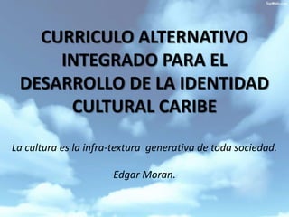 CURRICULO ALTERNATIVO INTEGRADO PARA EL DESARROLLO DE LA IDENTIDAD CULTURAL CARIBELa cultura es la infra-textura  generativa de toda sociedad.                                                                                                                                                Edgar Moran. 
