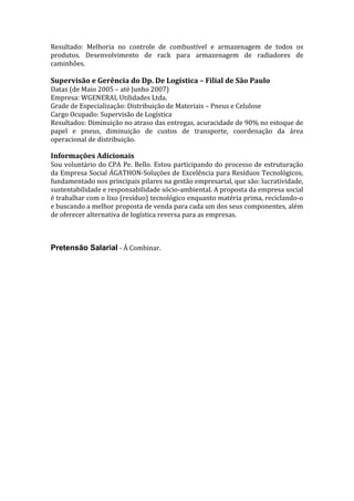 Resultado: Melhoria no controle de combustível e armazenagem de todos os
produtos. Desenvolvimento de rack para armazenagem de radiadores de
caminhões.

Supervisão e Gerência do Dp. De Logística – Filial de São Paulo
Datas (de Maio 2005 – até Junho 2007)
Empresa: WGENERAL Utilidades Ltda.
Grade de Especialização: Distribuição de Materiais – Pneus e Celulose
Cargo Ocupado: Supervisão de Logística
Resultados: Diminuição no atraso das entregas, acuracidade de 90% no estoque de
papel e pneus, diminuição de custos de transporte, coordenação da área
operacional de distribuição.

Informações Adicionais
Sou voluntário do CPA Pe. Bello. Estou participando do processo de estruturação
da Empresa Social ÁGATHON-Soluções de Excelência para Resíduos Tecnológicos,
fundamentado nos principais pilares na gestão empresarial, que são: lucratividade,
sustentabilidade e responsabilidade sócio-ambiental. A proposta da empresa social
é trabalhar com o lixo (resíduo) tecnológico enquanto matéria prima, reciclando-o
e buscando a melhor proposta de venda para cada um dos seus componentes, além
de oferecer alternativa de logística reversa para as empresas.

Pretensão Salarial - Á Combinar.

 
