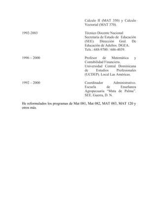 Calculo II (MAT 350) y Calculo
Vectorial (MAT 370).
1992-2003 Técnico Docente Nacional
Secretaría de Estado de Educación
(SEE). Dirección Gral. De
Educación de Adultos. DGEA.
Tels.: 688-9700 / 686-4039.
1996 – 2000 Profesor de Matemática y
Contabilidad Financiera.
Universidad Central Dominicana
de Estudios Profesionales
(UCDEP). Local Las Américas.
1992 – 2000 Coordinador Administrativo.
Escuela de Enseñanza
Agropecuaria “Mata de Palma”.
SEE. Guerra, D. N.
He reformulados los programas de Mat 081, Mat 082, MAT 083, MAT 120 y
otros más.
 