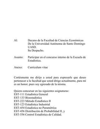 Al: Decano de la Facultad de Ciencias Económicas
De la Universidad Autónoma de Santo Domingo
UASD.
Su Despacho.
Asunto: Participar en el concurso interno de la Escuela de
Estadística.
Anexo: Curriculum vitae
Cortésmente me dirijo a usted para expresarle que deseo
pertenecer a la facultad que usted dirige actualmente, para mí
es un honor, pues soy egresado de la misma.
Quiero concursar en las siguientes asignaturas:
EST-111 Estadística General
EST-133 Bioestadística
EST-223 Método Estadístico II
EST-123 Estadística Industrial
EST-454 Estadística no Paramétrica
EST-456 Distribución de Probabilidad II, y
EST-556 Control Estadística de Calidad.
 
