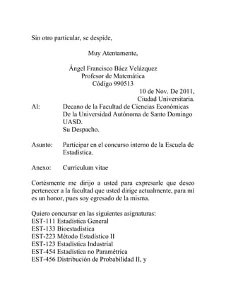 Sin otro particular, se despide,
Muy Atentamente,
Ángel Francisco Báez Velázquez
Profesor de Matemática
Código 990513
10 de Nov. De 2011,
Ciudad Universitaria.
Al: Decano de la Facultad de Ciencias Económicas
De la Universidad Autónoma de Santo Domingo
UASD.
Su Despacho.
Asunto: Participar en el concurso interno de la Escuela de
Estadística.
Anexo: Curriculum vitae
Cortésmente me dirijo a usted para expresarle que deseo
pertenecer a la facultad que usted dirige actualmente, para mí
es un honor, pues soy egresado de la misma.
Quiero concursar en las siguientes asignaturas:
EST-111 Estadística General
EST-133 Bioestadística
EST-223 Método Estadístico II
EST-123 Estadística Industrial
EST-454 Estadística no Paramétrica
EST-456 Distribución de Probabilidad II, y
 