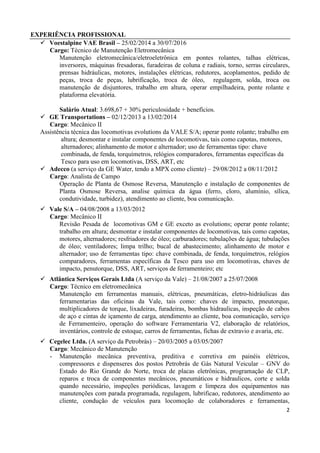 2
EXPERIÊNCIA PROFISSIONAL
 Voestalpine VAE Brasil – 25/02/2014 a 30/07/2016
Cargo: Técnico de Manutenção Eletromecânica
Manutenção eletromecânica/eletroeletrônica em pontes rolantes, talhas elétricas,
inversores, máquinas fresadoras, furadeiras de coluna e radiais, torno, serras circulares,
prensas hidráulicas, motores, instalações elétricas, redutores, acoplamentos, pedido de
peças, troca de peças, lubrificação, troca de óleo, regulagem, solda, troca ou
manutenção de disjuntores, trabalho em altura, operar empilhadeira, ponte rolante e
plataforma elevatória.
Salário Atual: 3.698,67 + 30% periculosidade + benefícios.
 GE Transportations – 02/12/2013 a 13/02/2014
Cargo: Mecânico II
Assistência técnica das locomotivas evolutions da VALE S/A; operar ponte rolante; trabalho em
altura; desmontar e instalar componentes de locomotivas, tais como capotas, motores,
alternadores; alinhamento de motor e alternador; uso de ferramentas tipo: chave
combinada, de fenda, torquímetros, relógios comparadores, ferramentas específicas da
Tesco para uso em locomotivas, DSS, ART, etc
 Adecco (a serviço da GE Water, tendo a MPX como cliente) – 29/08/2012 a 08/11/2012
Cargo: Analista de Campo
Operação de Planta de Osmose Reversa, Manutenção e instalação de componentes de
Planta Osmose Reversa, analise química da água (ferro, cloro, alumínio, sílica,
condutividade, turbidez), atendimento ao cliente, boa comunicação.
 Vale S/A – 04/08/2008 a 13/03/2012
Cargo: Mecânico II
Revisão Pesada de locomotivas GM e GE exceto as evolutions; operar ponte rolante;
trabalho em altura; desmontar e instalar componentes de locomotivas, tais como capotas,
motores, alternadores; resfriadores de óleo; carburadores; tubulações de água; tubulações
de óleo; ventiladores; limpa trilho; bucal de abastecimento; alinhamento de motor e
alternador; uso de ferramentas tipo: chave combinada, de fenda, torquímetros, relógios
comparadores, ferramentas específicas da Tesco para uso em locomotivas, chaves de
impacto, penutorque, DSS, ART, serviços de ferramenteiro; etc
 Atlântica Serviços Gerais Ltda (A serviço da Vale) – 21/08/2007 a 25/07/2008
Cargo: Técnico em eletromecânica
Manutenção em ferramentas manuais, elétricas, pneumáticas, eletro-hidráulicas das
ferramentarias das oficinas da Vale, tais como: chaves de impacto, pneutorque,
multiplicadores de torque, lixadeiras, furadeiras, bombas hidraulicas, inspeção de cabos
de aço e cintas de içamento de carga, atendimento ao cliente, boa comunicação, serviço
de Ferramenteiro, operação do software Ferramentaria V2, elaboração de relatórios,
inventários, controle de estoque, carros de ferramentas, fichas de extravio e avaria, etc.
 Cegelec Ltda. (A serviço da Petrobrás) – 20/03/2005 a 03/05/2007
Cargo: Mecânico de Manutenção
- Manutenção mecânica preventiva, preditiva e corretiva em painéis elétricos,
compressores e dispenseres dos postos Petrobrás de Gás Natural Veicular – GNV do
Estado do Rio Grande do Norte, troca de placas eletrônicas, programação de CLP,
reparos e troca de componentes mecânicos, pneumáticos e hidraulicos, corte e solda
quando necessário, inspeções periódicas, lavagem e limpeza dos equipamentos nas
manutenções com parada programada, regulagem, lubrificao, redutores, atendimento ao
cliente, condução de veículos para locomoção de colaboradores e ferramentas,
 