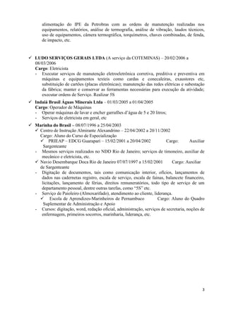 3
alimentação do IPE da Petrobras com as ordens de manutenção realizadas nos
equipamentos, relatórios, análise de termografia, análise de vibração, laudos técnicos,
uso de equipamentos, câmera termográfica, torquímetros, chaves combinadas, de fenda,
de impacto, etc.
 LUDO SERVIÇOS GERAIS LTDA (A serviço da COTEMINAS) – 20/02/2006 a
08/03/2006
Cargo: Eletricista
- Executar serviços de manutenção eletroeletrônica corretiva, preditiva e preventiva em
máquinas e equipamentos texteis como cardas e conecaleiras, exaustores etc,
substituição de cartões (placas eletrônicas); manutenção das redes elétricas e subestação
da fábrica; manter e conservar as ferramentas necessárias para execução da atividade;
executar ordens de Serviço. Realizar 5S
 Indaiá Brasil Águas Minerais Ltda – 01/03/2005 a 01/04/2005
Cargo: Operador de Máquinas
- Operar máquinas de lavar e encher garrafões d’água de 5 e 20 litros;
- Serviços de eletricista em geral, etc
 Marinha do Brasil – 08/07/1996 a 25/04/2003
 Centro de Instrução Almirante Alexandrino – 22/04/2002 a 20/11/2002
Cargo: Aluno do Curso de Especialização
 PRIEAP – EDCG Guarapari – 15/02/2001 a 20/04/2002 Cargo: Auxiliar
Sargenteante
- Mesmos serviços realizados no NDD Rio de Janeiro; serviços de timoneiro, auxiliar de
mecânico e eletricista, etc.
 Navio Desembarque Doca Rio de Janeiro 07/07/1997 a 15/02/2001 Cargo: Auxiliar
de Sargenteante
- Digitação de documentos, tais como comunicação interior, ofícios, lançamentos de
dados nas cadernetas registro, escala de serviço, escala de fainas, balancete financeiro,
licitações, lançamento de férias, direitos remuneratórios, todo tipo de serviço de um
departamento pessoal, dentre outras tarefas, como “5S” etc.
- Serviço de Paioleiro (Almoxarifado), atendimento ao cliente, liderança.
 Escola de Aprendizes-Marinheiros de Pernambuco Cargo: Aluno do Quadro
Suplementar de Administração e Apoio
- Cursos: digitação, word, redação oficial, administração, serviços de secretaria, noções de
enfermagem, primeiros socorros, marinharia, liderança, etc.
 