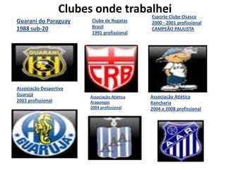 Clubes onde trabalhei       Esporte Clube Osasco
Guarani do Paraguay     Clube de Regatas      2000 - 2001 profissional
1988 sub-20             Brasil                CAMPEÃO PAULISTA
                        1991 profissional




Associação Desportiva
Guarujá                 Associação Atlética   Associação Atlética
2003 profissional       Arapongas             Rancharia
                        2004 profissional     2004 e 2008 profissional
 
