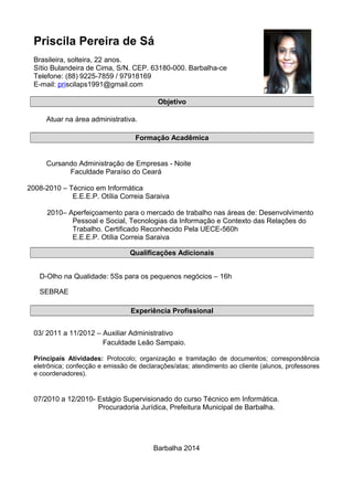 Priscila Pereira de Sá
Brasileira, solteira, 22 anos.
Sítio Bulandeira de Cima, S/N. CEP. 63180-000. Barbalha-ce
Telefone: (88) 9225-7859 / 97918169
E-mail: priscilaps1991@gmail.com
Atuar na área administrativa.
Cursando Administração de Empresas - Noite
Faculdade Paraíso do Ceará
2008-2010 – Técnico em Informática
E.E.E.P. Otília Correia Saraiva
2010– Aperfeiçoamento para o mercado de trabalho nas áreas de: Desenvolvimento
Pessoal e Social, Tecnologias da Informação e Contexto das Relações do
Trabalho. Certificado Reconhecido Pela UECE-560h
E.E.E.P. Otília Correia Saraiva
D-Olho na Qualidade: 5Ss para os pequenos negócios – 16h
SEBRAE
03/ 2011 a 11/2012 – Auxiliar Administrativo
Faculdade Leão Sampaio.
Principais Atividades: Protocolo; organização e tramitação de documentos; correspondência
eletrônica; confecção e emissão de declarações/atas; atendimento ao cliente (alunos, professores
e coordenadores).
07/2010 a 12/2010- Estágio Supervisionado do curso Técnico em Informática.
Procuradoria Jurídica, Prefeitura Municipal de Barbalha.
Barbalha 2014
Objetivo
Formação Acadêmica
Qualificações Adicionais
Experiência Profissional
 