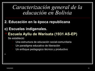 14/02/2025 10
Caracterización general de la
educación en Bolivia
2. Educación en la época republicana
c) Escuelas indigenales.
 Escuela Ayllu de Warisata (1931 AS-EP)
- Se estableció:
o Una estructura de educación social-comunitaria
o Un paradigma educativo de liberación
o Un enfoque pedagogico técnico y productivo
-
 