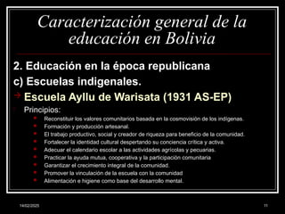 14/02/2025 11
Caracterización general de la
educación en Bolivia
2. Educación en la época republicana
c) Escuelas indigenales.
 Escuela Ayllu de Warisata (1931 AS-EP)
- Principios:
 Reconstituir los valores comunitarios basada en la cosmovisión de los indígenas.
 Formación y producción artesanal.
 El trabajo productivo, social y creador de riqueza para beneficio de la comunidad.
 Fortalecer la identidad cultural despertando su conciencia crítica y activa.
 Adecuar el calendario escolar a las actividades agrícolas y pecuarias.
 Practicar la ayuda mutua, cooperativa y la participación comunitaria
 Garantizar el crecimiento integral de la comunidad.
 Promover la vinculación de la escuela con la comunidad
 Alimentación e higiene como base del desarrollo mental.
 