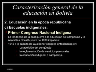 14/02/2025 12
Caracterización general de la
educación en Bolivia
2. Educación en la época republicana
c) Escuelas indigenales.
 Primer Congreso Nacional Indígena
- La tendencia de la post guerra a la educación del campesino y la
Asamblea Constituyente de 1938 impulsan:
- 1945 a la cabeza de Gualberto Villarroel enfocándose en:
o La abolición del pongüeaje
o la reglamentación de servicios personales
o la educación indigenal o campesina.
 