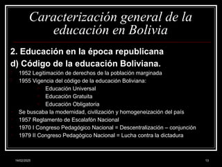 14/02/2025 13
Caracterización general de la
educación en Bolivia
2. Educación en la época republicana
d) Código de la educación Boliviana.
- 1952 Legitimación de derechos de la población marginada
- 1955 Vigencia del código de la educación Boliviana:
o Educación Universal
o Educación Gratuita
o Educación Obligatoria
- Se buscaba la modernidad, civilización y homogeneización del país
- 1957 Reglamento de Escalafón Nacional
- 1970 I Congreso Pedagógico Nacional = Descentralización – conjunción
- 1979 II Congreso Pedagógico Nacional = Lucha contra la dictadura
 