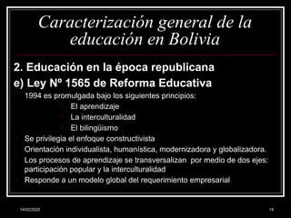 14/02/2025 14
Caracterización general de la
educación en Bolivia
2. Educación en la época republicana
e) Ley Nº 1565 de Reforma Educativa
- 1994 es promulgada bajo los siguientes principios:
o El aprendizaje
o La interculturalidad
o El bilingüismo
- Se privilegia el enfoque constructivista
- Orientación individualista, humanística, modernizadora y globalizadora.
- Los procesos de aprendizaje se transversalizan por medio de dos ejes:
participación popular y la interculturalidad
- Responde a un modelo global del requerimiento empresarial
 