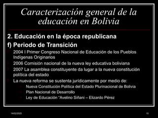 14/02/2025 15
Caracterización general de la
educación en Bolivia
2. Educación en la época republicana
f) Periodo de Transición
- 2004 I Primer Congreso Nacional de Educación de los Pueblos
Indígenas Originarios
- 2006 Comisión nacional de la nueva ley educativa boliviana
- 2007 La asamblea constituyente da lugar a la nueva constitución
política del estado
- La nueva reforma se sustenta jurídicamente por medio de:
o Nueva Constitución Política del Estado Plurinacional de Bolivia
o Plan Nacional de Desarrollo
o Ley de Educación “Avelino Siñani – Elizardo Pérez
 