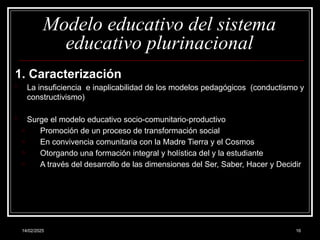 14/02/2025 16
Modelo educativo del sistema
educativo plurinacional
1. Caracterización
- La insuficiencia e inaplicabilidad de los modelos pedagógicos (conductismo y
constructivismo)
- Surge el modelo educativo socio-comunitario-productivo
o Promoción de un proceso de transformación social
o En convivencia comunitaria con la Madre Tierra y el Cosmos
o Otorgando una formación integral y holística del y la estudiante
o A través del desarrollo de las dimensiones del Ser, Saber, Hacer y Decidir
 