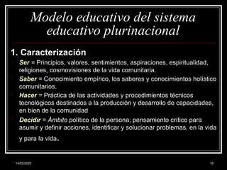 14/02/2025 18
Modelo educativo del sistema
educativo plurinacional
1. Caracterización
- Ser = Principios, valores, sentimientos, aspiraciones, espiritualidad,
religiones, cosmovisiones de la vida comunitaria.
- Saber = Conocimiento empírico, los saberes y conocimientos holístico
comunitarios.
- Hacer = Práctica de las actividades y procedimientos técnicos
tecnológicos destinados a la producción y desarrollo de capacidades,
en bien de la comunidad
- Decidir = Ámbito político de la persona; pensamiento crítico para
asumir y definir acciones, identificar y solucionar problemas, en la vida
y para la vida.
 