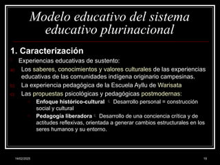 14/02/2025 19
Modelo educativo del sistema
educativo plurinacional
1. Caracterización
- Experiencias educativas de sustento:
a) Los saberes, conocimientos y valores culturales de las experiencias
educativas de las comunidades indígena originario campesinas.
b) La experiencia pedagógica de la Escuela Ayllu de Warisata
c) Las propuestas psicológicas y pedagógicas postmodernas:
o Enfoque histórico-cultural  Desarrollo personal = construcción
social y cultural
o Pedagogía liberadora Desarrollo de una conciencia crítica y de
actitudes reflexivas, orientada a generar cambios estructurales en los
seres humanos y su entorno.
 