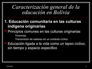 14/02/2025 2
Caracterización general de la
educación en Bolivia
1. Educación comunitaria en las culturas
indígena originarias
 Principios comunes en las culturas originarias
- Vivencias
- Transmisión de saberes en un contexto cíclico
 Educación ligada a la vida como un lapso cíclico,
sin tiempo y espacio especifico
 