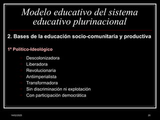 14/02/2025 20
Modelo educativo del sistema
educativo plurinacional
2. Bases de la educación socio-comunitaria y productiva
1º Político-Ideológico
o Descolonizadora
o Liberadora
o Revolucionaria
o Antiimperialista
o Transformadora
o Sin discriminación ni explotación
o Con participación democrática
 