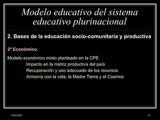 14/02/2025 21
Modelo educativo del sistema
educativo plurinacional
2. Bases de la educación socio-comunitaria y productiva
2º Económico.
Modelo económico mixto planteado en la CPE
o Impacto en la matriz productiva del país
o Recuperación y uso adecuado de los recursos
o Armonía con la vida, la Madre Tierra y el Cosmos
 