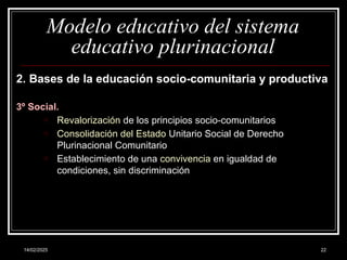 14/02/2025 22
Modelo educativo del sistema
educativo plurinacional
2. Bases de la educación socio-comunitaria y productiva
3º Social.
o Revalorización de los principios socio-comunitarios
o Consolidación del Estado Unitario Social de Derecho
Plurinacional Comunitario
o Establecimiento de una convivencia en igualdad de
condiciones, sin discriminación
 