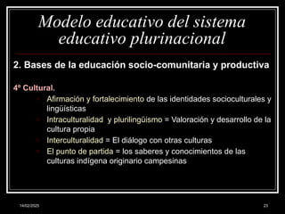 14/02/2025 23
Modelo educativo del sistema
educativo plurinacional
2. Bases de la educación socio-comunitaria y productiva
4º Cultural.
o Afirmación y fortalecimiento de las identidades socioculturales y
lingüísticas
o Intraculturalidad y plurilingüismo = Valoración y desarrollo de la
cultura propia
o Interculturalidad = El diálogo con otras culturas
o El punto de partida = los saberes y conocimientos de las
culturas indígena originario campesinas
 