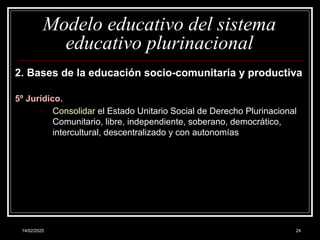 14/02/2025 24
Modelo educativo del sistema
educativo plurinacional
2. Bases de la educación socio-comunitaria y productiva
5º Jurídico.
o Consolidar el Estado Unitario Social de Derecho Plurinacional
Comunitario, libre, independiente, soberano, democrático,
intercultural, descentralizado y con autonomías
 