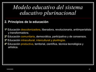 14/02/2025 25
Modelo educativo del sistema
educativo plurinacional
2. Principios de la educación
1º Educación descolonizadora, liberadora, revolucionaria, antiimperialista
y transformadora.
2º Educación comunitaria, democrática, participativa y de consensos.
3º Educación intracultural, intercultural y plurilingüe.
4º Educación productiva, territorial, científica, técnica tecnológica y
artística.
 