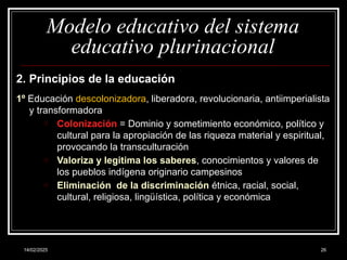 14/02/2025 26
Modelo educativo del sistema
educativo plurinacional
2. Principios de la educación
1º Educación descolonizadora, liberadora, revolucionaria, antiimperialista
y transformadora
o Colonización = Dominio y sometimiento económico, político y
cultural para la apropiación de las riqueza material y espiritual,
provocando la transculturación
o Valoriza y le­
gitima los saberes, conocimientos y valores de
los pueblos indígena originario campesinos
o Eliminación de la discriminación étnica, racial, social,
cultural, religiosa, lingüística, política y económica
 