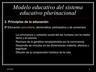 14/02/2025 27
Modelo educativo del sistema
educativo plurinacional
2. Principios de la educación
2º Educación comunitaria, democrática, participativa y de consensos
o La convivencia y cohesión social del ser humano con la madre
tierra y el cosmos
o Rechazo de la genética remplazándola por la convivencia
o Desarrollo de vínculos en las dimensiones material, afectiva y
espiritual
o Difusión de la comprensión holística de la vida
 