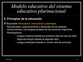 14/02/2025 28
Modelo educativo del sistema
educativo plurinacional
2. Principios de la educación
3º Educación intracultural, intercultural y plurilingüe
o Recuperación, potenciamiento y desarrollo de los saberes,
conocimientos y las lenguas propias de las naciones originarias.
o Plurilingüismo:
 Lengua materna (desde los primeros días de vida de niño)
 Segunda lengua (desde el segundo año)
 Lengua extranjera (desde el primer año de primaria)
 