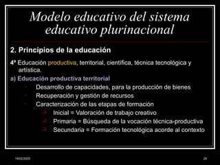 14/02/2025 29
Modelo educativo del sistema
educativo plurinacional
2. Principios de la educación
4º Educación productiva, territorial, científica, técnica tecnológica y
artística.
a) Educación productiva territorial
• Desarrollo de capacidades, para la producción de bienes
• Recuperación y gestión de recursos
• Caracterización de las etapas de formación
 Inicial = Valoración de trabajo creativo
 Primaria = Búsqueda de la vocación técnica-productiva
 Secundaria = Formación tecnológica acorde al contexto
 