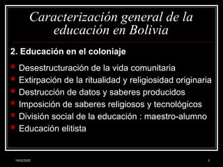 14/02/2025 3
Caracterización general de la
educación en Bolivia
2. Educación en el coloniaje
 Desestructuración de la vida comunitaria
 Extirpación de la ritualidad y religiosidad originaria
 Destrucción de datos y saberes producidos
 Imposición de saberes religiosos y tecnológicos
 División social de la educación : maestro-alumno
 Educación elitista
 