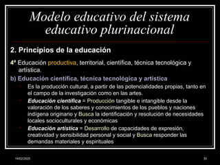 14/02/2025 30
Modelo educativo del sistema
educativo plurinacional
2. Principios de la educación
4º Educación productiva, territorial, científica, técnica tecnológica y
artística.
b) Educación científica, técnica tecnológica y artística
• Es la producción cultural, a partir de las potencialidades propias, tanto en
el campo de la investigación como en las artes.
• Educación científica = Producción tangible e intangible desde la
valoración de los saberes y conocimientos de los pueblos y naciones
indígena originario y Busca la identificación y resolución de necesidades
locales socioculturales y económicas
• Educación artística = Desarrollo de capacidades de expresión,
creatividad y sensibilidad personal y social y Busca responder las
demandas materiales y espirituales
 