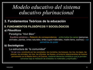 14/02/2025 33
Modelo educativo del sistema
educativo plurinacional
3. Fundamentos Teóricos de la educación
II. FUNDAMENTOS FILOSÓFICOS Y SOCIOLÓGICOS
a) Filosóficos
- Paradigma “Vivir Bien”
Equilibrio armónico – Relación de correspondencia - entre todos los seres (personas,
animales, plantas, entes naturales, entes supra-materiales, madre tierra, cosmos) – sin
asimetrías de poder
b) Sociológicos
- La estructura de “la comunidad”
“Un ser vivo, constituido por las sociedades, las montañas, los bosques, los ríos, los lagos, las
piedras, los animales, los ritos, las ofrendas, las fiestas y el entorno relacionándose de manera
permanente con la Madre tierra y el Cosmos, mediante elementos simbólicos que le permiten
conversar bajo la mediación de entidades no materiales y espirituales.”
 