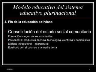 14/02/2025 37
Modelo educativo del sistema
educativo plurinacional
4. Fin de la educación boliviana
- Consolidación del estado social comunitario
- Formación integral de los estudiantes
- Perspectiva: productiva, técnica, tecnológica, científica y humanística
- Dialogo intracultural – intercultural
- Equilibrio con el cosmos y la madre tierra
 