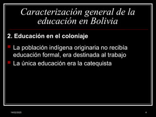 14/02/2025 4
Caracterización general de la
educación en Bolivia
2. Educación en el coloniaje
 La población indígena originaria no recibía
educación formal, era destinada al trabajo
 La única educación era la catequista
 