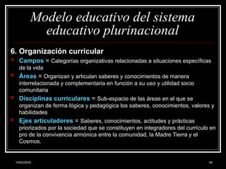 14/02/2025 40
Modelo educativo del sistema
educativo plurinacional
6. Organización curricular
 Campos = Categorías organizativas relacionadas a situaciones específicas
de la vida
 Áreas = Organizan y articulan saberes y conocimientos de manera
interrelacionada y complementaria en función a su uso y utilidad socio
comunitaria
 Disciplinas curriculares = Sub-espacio de las áreas en el que se
organizan de forma lógica y pedagógica los saberes, conocimientos, valores y
habilidades
 Ejes articuladores = Saberes, conocimientos, actitudes y prácticas
priorizados por la sociedad que se constituyen en integradores del currículo en
pro de la convivencia armónica entre la comunidad, la Madre Tierra y el
Cosmos.
 