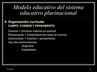 14/02/2025 41
Modelo educativo del sistema
educativo plurinacional
6. Organización curricular
 CAMPO: COSMOS Y PENSAMIENTO
- Cosmos = Universo material ye spiritual
- Pensamiento = Interpretaciones sobre el cosmos
- Cosmovisión = Cosmos + pensamiento
- Hay dos cosmovisiones:
a) Originaria
b) Explotadora
 