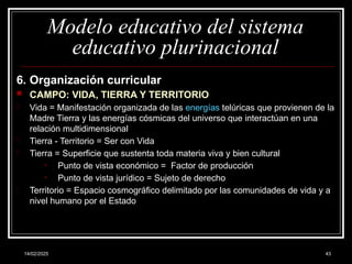 14/02/2025 43
Modelo educativo del sistema
educativo plurinacional
6. Organización curricular
 CAMPO: VIDA, TIERRA Y TERRITORIO
- Vida = Manifestación organizada de las energías telúricas que provienen de la
Madre Tierra y las energías cósmicas del universo que interactúan en una
relación multidimensional
- Tierra - Territorio = Ser con Vida
- Tierra = Superficie que sustenta toda materia viva y bien cultural
• Punto de vista económico = Factor de producción
• Punto de vista jurídico = Sujeto de derecho
- Territorio = Espacio cosmográfico delimitado por las comunidades de vida y a
nivel humano por el Estado
 